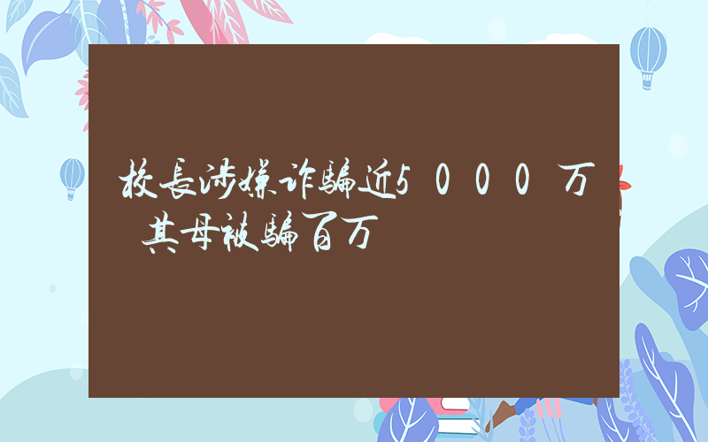 校长涉嫌诈骗近5000万 其母被骗百万插图